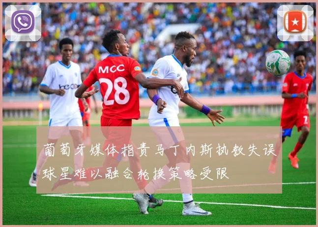 葡萄牙媒体指责马丁内斯执教失误球星难以融合轮换策略受限
