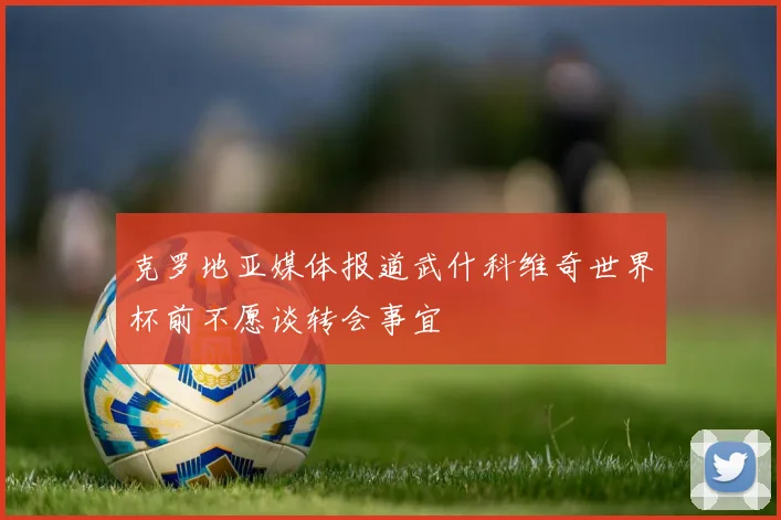 克罗地亚媒体报道武什科维奇世界杯前不愿谈转会事宜