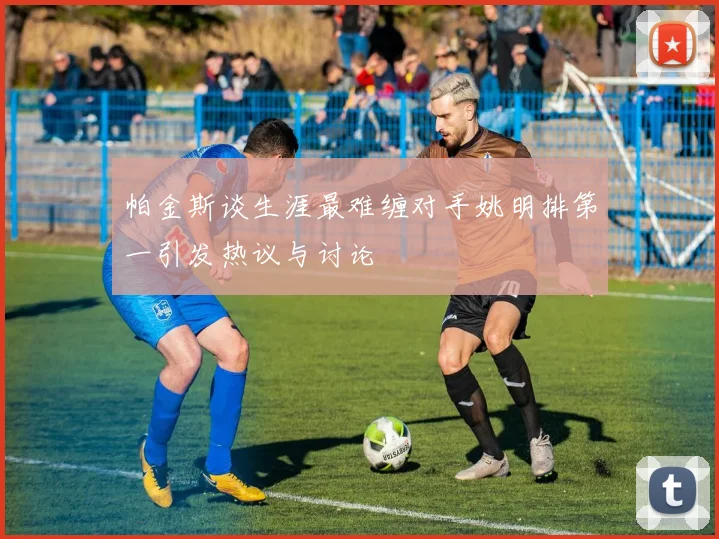 帕金斯谈生涯最难缠对手姚明排第一引发热议与讨论