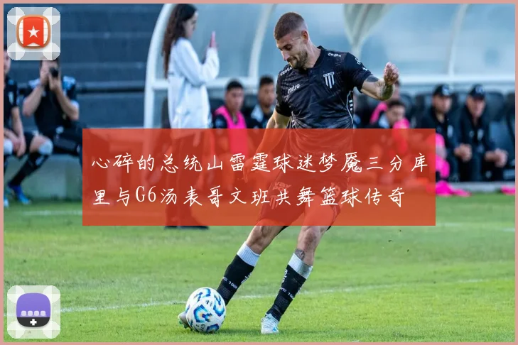 心碎的总统山雷霆球迷梦魇三分库里与G6汤表哥文班共舞篮球传奇