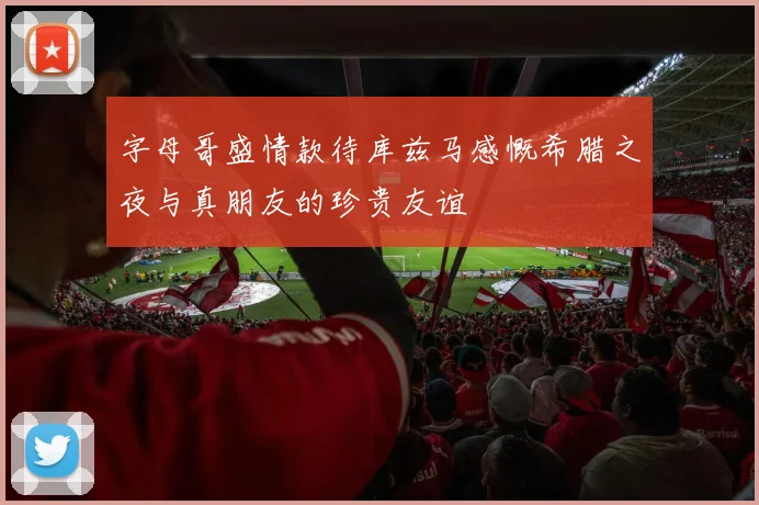 字母哥盛情款待库兹马感慨希腊之夜与真朋友的珍贵友谊