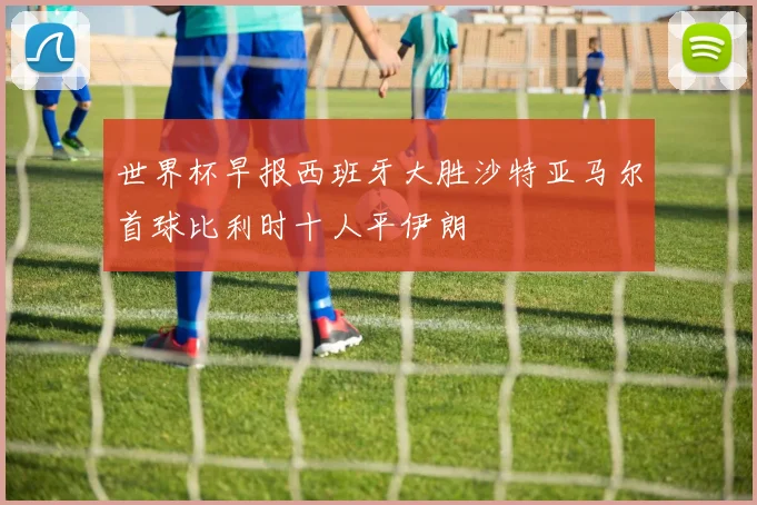 世界杯早报西班牙大胜沙特亚马尔首球比利时十人平伊朗