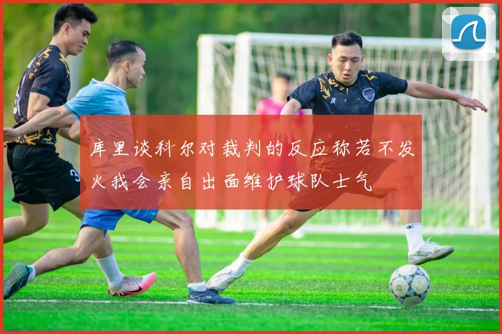 库里谈科尔对裁判的反应称若不发火我会亲自出面维护球队士气