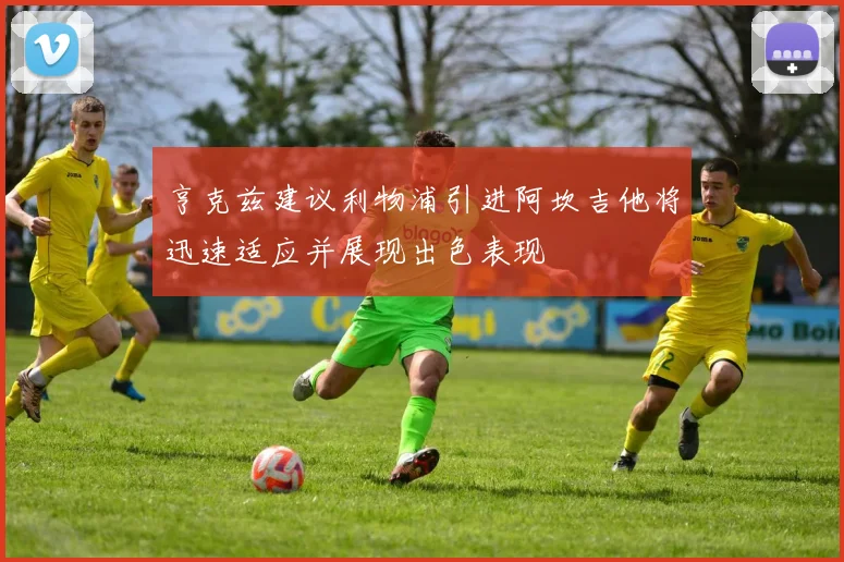 亨克兹建议利物浦引进阿坎吉他将迅速适应并展现出色表现