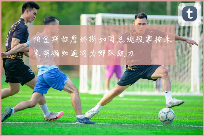 帕金斯称詹姆斯如同总统般掌控未来明确知道将为哪队效力