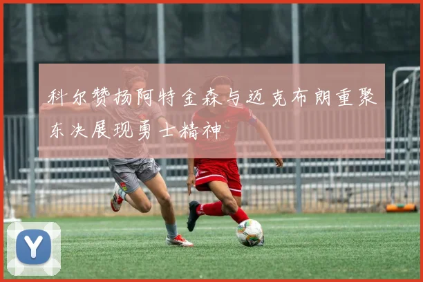 科尔赞扬阿特金森与迈克布朗重聚东决展现勇士精神