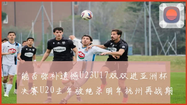 能否弥补遗憾U23U17双双进亚洲杯决赛U20去年被绝杀明年杭州再战期待辉煌