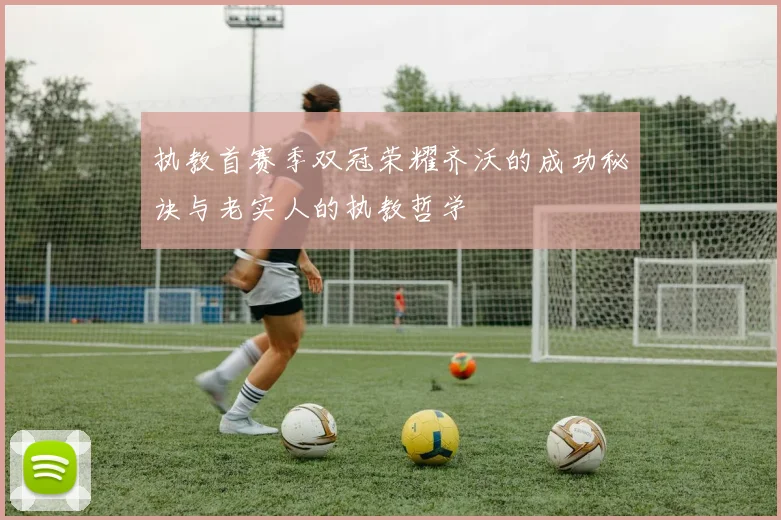 执教首赛季双冠荣耀齐沃的成功秘诀与老实人的执教哲学