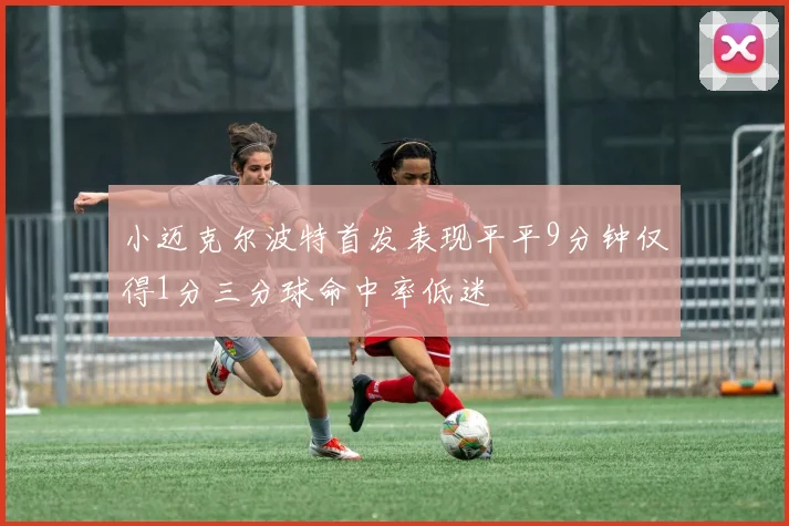 小迈克尔波特首发表现平平9分钟仅得1分三分球命中率低迷