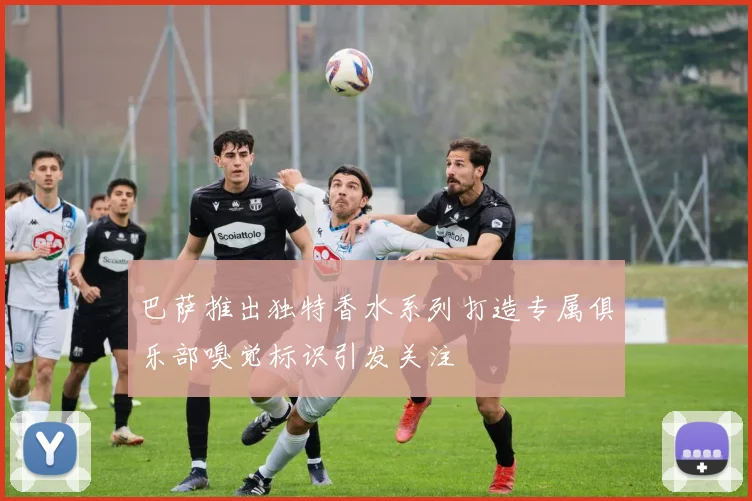 巴萨推出独特香水系列打造专属俱乐部嗅觉标识引发关注