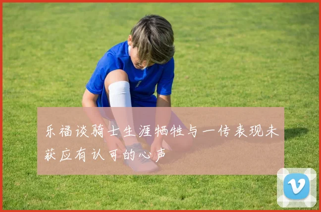乐福谈骑士生涯牺牲与一传表现未获应有认可的心声