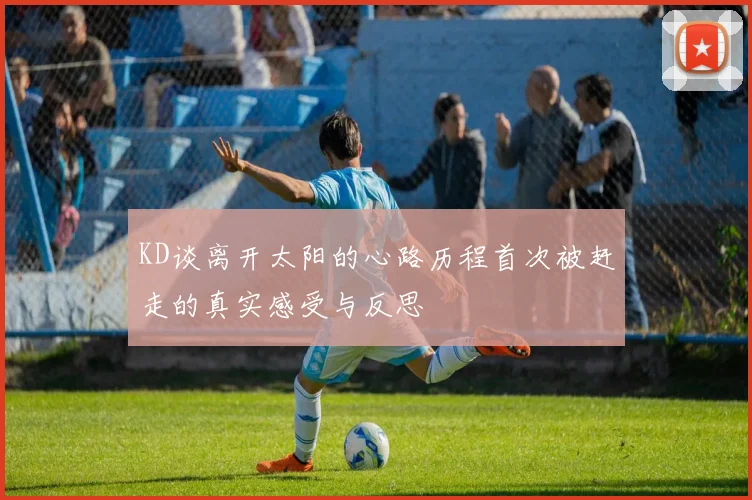 KD谈离开太阳的心路历程首次被赶走的真实感受与反思