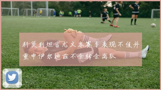 科莫利坦言尤文本赛季表现不佳并重申伊尔迪兹不会转会离队