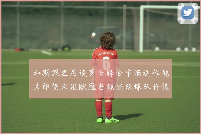 加斯佩里尼谈罗马转会市场运作能力即使未进欧冠也能证明球队价值