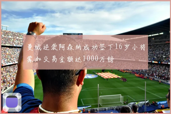 曼城逆袭阿森纳成功签下16岁小将蒙加交易金额达1000万镑