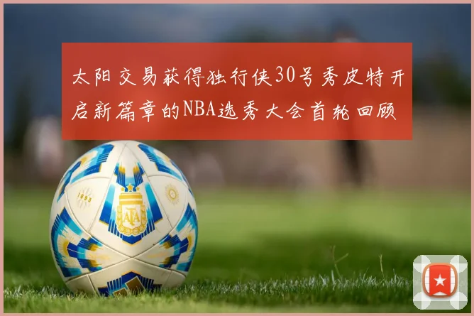 太阳交易获得独行侠30号秀皮特开启新篇章的NBA选秀大会首轮回顾