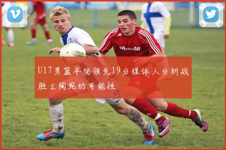 U17男篮半场领先19分媒体人分析战胜立陶宛的可能性