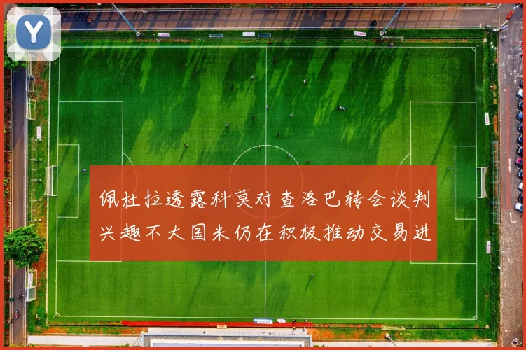 佩杜拉透露科莫对查洛巴转会谈判兴趣不大国米仍在积极推动交易进程