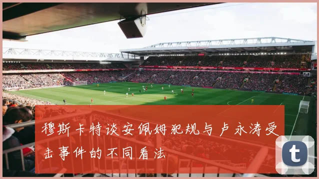 穆斯卡特谈安佩姆犯规与卢永涛受击事件的不同看法