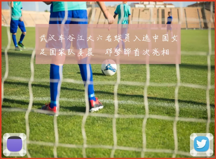 武汉车谷江大六名球员入选中国女足国家队姜晨璟邓梦晔首次亮相