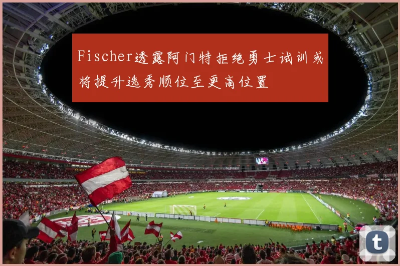 Fischer透露阿门特拒绝勇士试训或将提升选秀顺位至更高位置