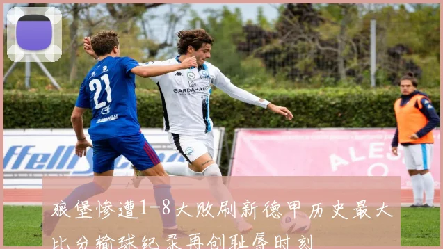 狼堡惨遭1-8大败刷新德甲历史最大比分输球纪录再创耻辱时刻