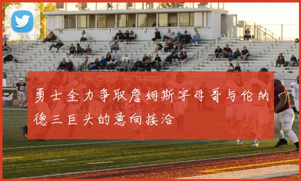 勇士全力争取詹姆斯字母哥与伦纳德三巨头的意向接洽