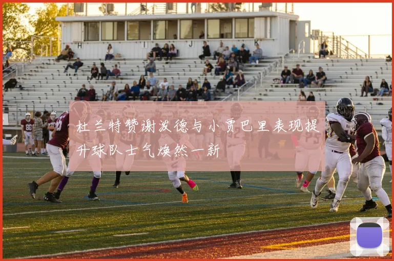 杜兰特赞谢泼德与小贾巴里表现提升球队士气焕然一新