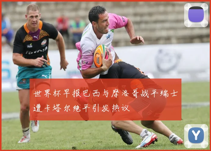世界杯早报巴西与摩洛哥战平瑞士遭卡塔尔绝平引发热议