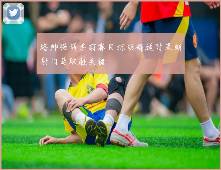 塔帅强调季前赛目标明确适时果断射门是取胜关键