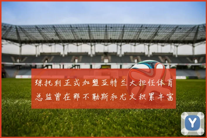 琼托利正式加盟亚特兰大担任体育总监曾在那不勒斯和尤文积累丰富经验