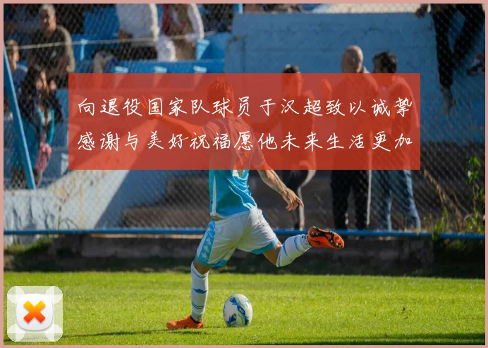 向退役国家队球员于汉超致以诚挚感谢与美好祝福愿他未来生活更加精彩