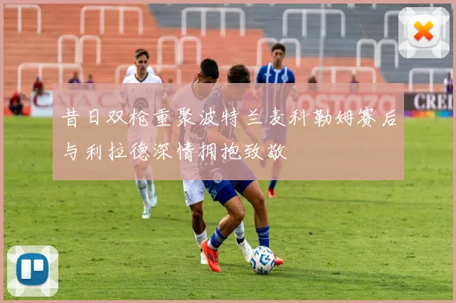 昔日双枪重聚波特兰麦科勒姆赛后与利拉德深情拥抱致敬
