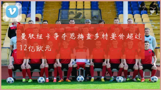 曼联纽卡争夺恩梅查多特要价超过12亿欧元