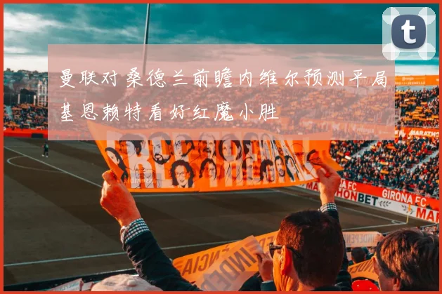 曼联对桑德兰前瞻内维尔预测平局基恩赖特看好红魔小胜