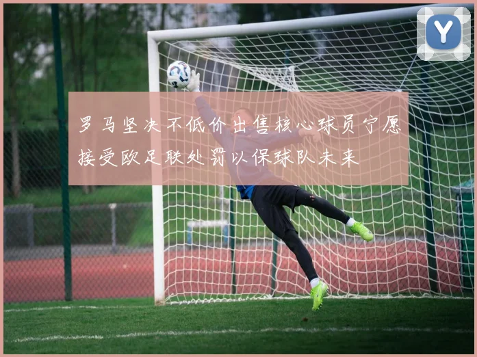 罗马坚决不低价出售核心球员宁愿接受欧足联处罚以保球队未来
