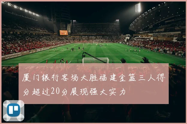 厦门银行客场大胜福建金篮三人得分超过20分展现强大实力