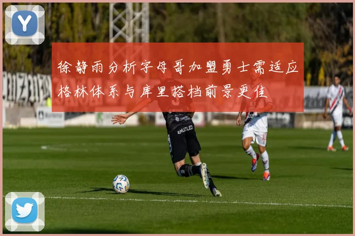 徐静雨分析字母哥加盟勇士需适应格林体系与库里搭档前景更佳
