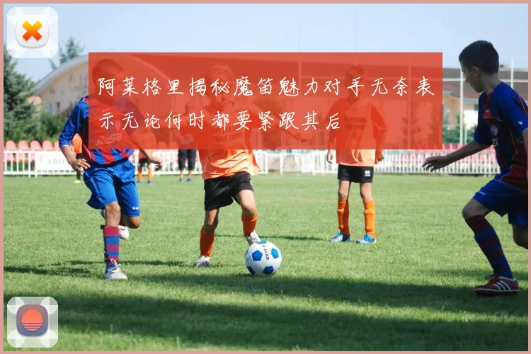 阿莱格里揭秘魔笛魅力对手无奈表示无论何时都要紧跟其后