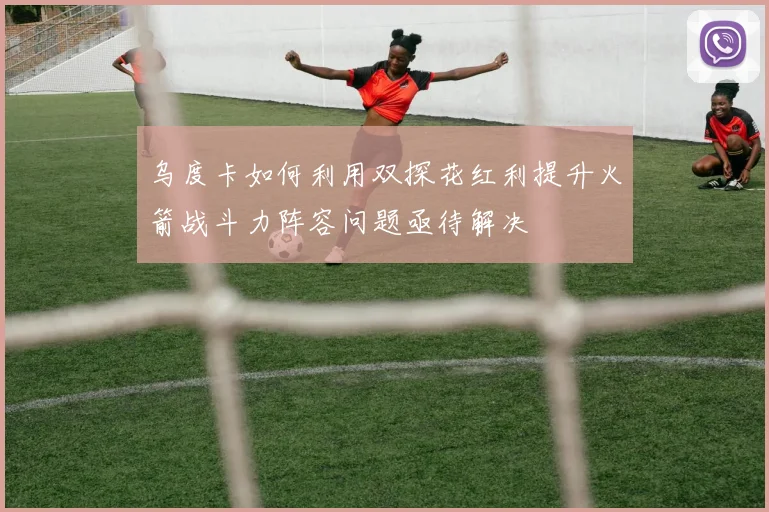 乌度卡如何利用双探花红利提升火箭战斗力阵容问题亟待解决