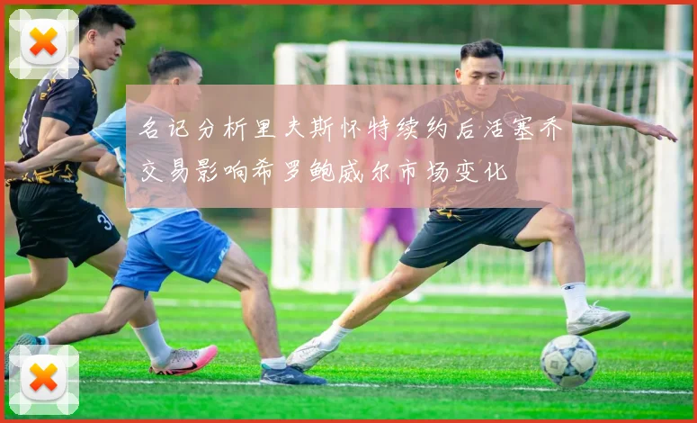 名记分析里夫斯怀特续约后活塞乔交易影响希罗鲍威尔市场变化